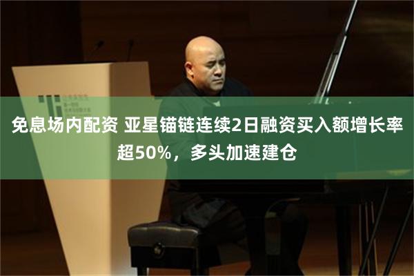 免息场内配资 亚星锚链连续2日融资买入额增长率超50%，多头加速建仓