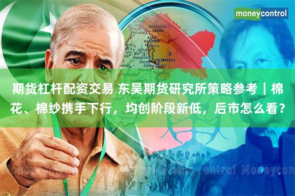期货杠杆配资交易 东吴期货研究所策略参考｜棉花、棉纱携手下行，均创阶段新低，后市怎么看？