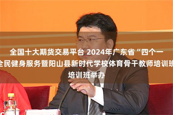 全国十大期货交易平台 2024年广东省“四个一万”全民健身服务暨阳山县新时代学校体育骨干教师培训班举办