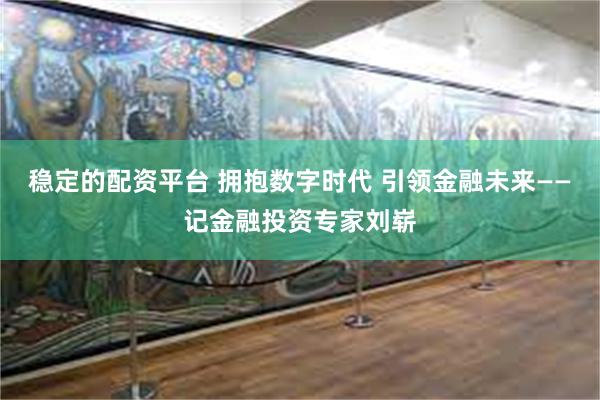 稳定的配资平台 拥抱数字时代 引领金融未来——记金融投资专家刘崭