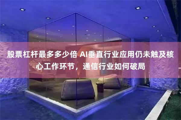 股票杠杆最多多少倍 AI垂直行业应用仍未触及核心工作环节，通信行业如何破局