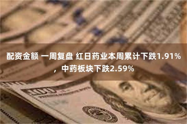 配资金额 一周复盘 红日药业本周累计下跌1.91%，中药板块下跌2.59%