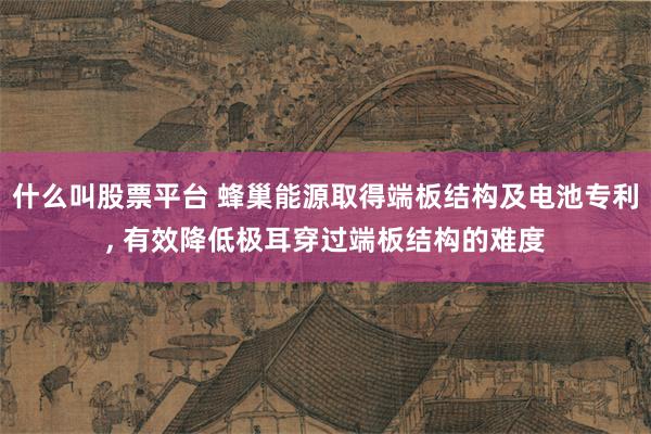 什么叫股票平台 蜂巢能源取得端板结构及电池专利, 有效降低极耳穿过端板结构的难度