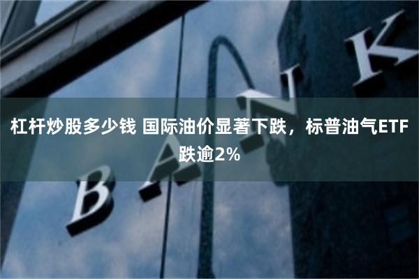 杠杆炒股多少钱 国际油价显著下跌，标普油气ETF跌逾2%