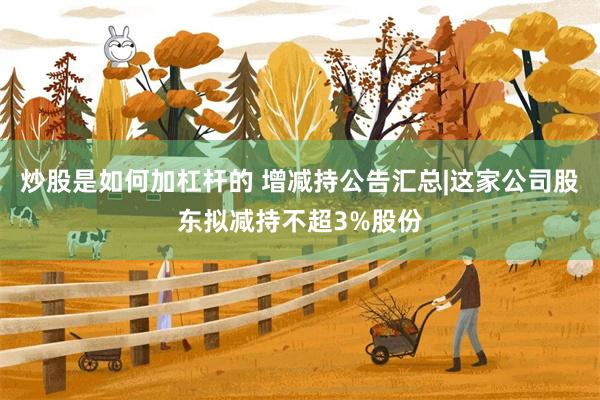 炒股是如何加杠杆的 增减持公告汇总|这家公司股东拟减持不超3%股份