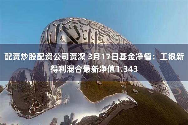 配资炒股配资公司资深 3月17日基金净值：工银新得利混合最新净值1.343