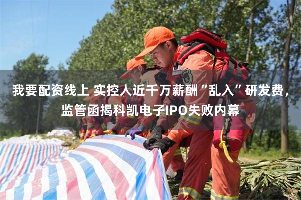 我要配资线上 实控人近千万薪酬“乱入”研发费，监管函揭科凯电子IPO失败内幕