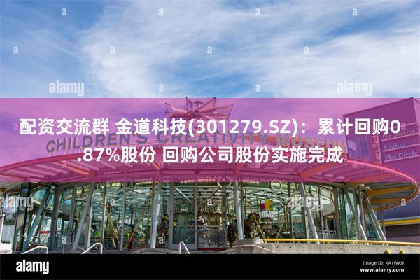配资交流群 金道科技(301279.SZ)：累计回购0.87%股份 回购公司股份实施完成