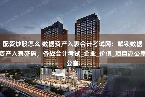 配资炒股怎么 数据资产入表会计考试网：解锁数据资产入表密码，备战会计考试_企业_价值_项目办公室