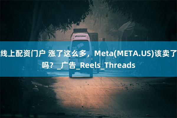 线上配资门户 涨了这么多，Meta(META.US)该卖了吗？_广告_Reels_Threads