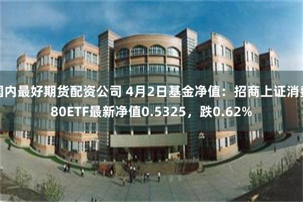 国内最好期货配资公司 4月2日基金净值：招商上证消费80ETF最新净值0.5325，跌0.62%