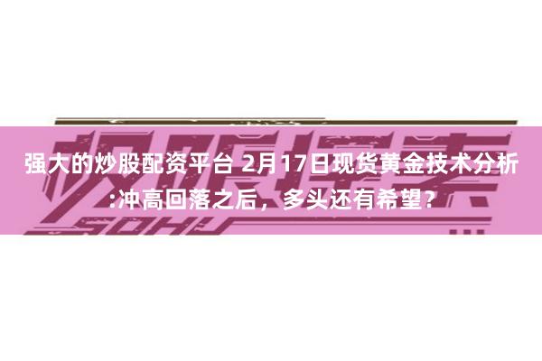 强大的炒股配资平台 2月17日现货黄金技术分析:冲高回落之后，多头还有希望？