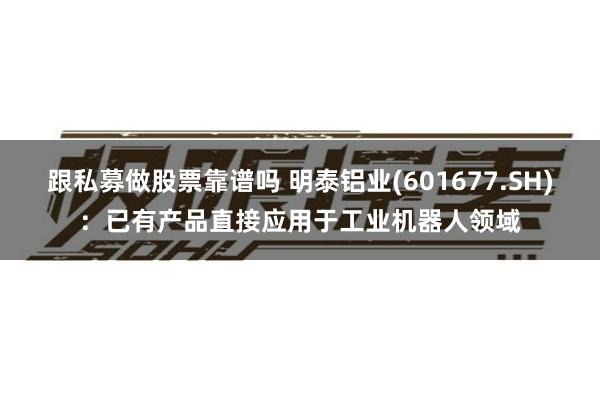 跟私募做股票靠谱吗 明泰铝业(601677.SH)：已有产品直接应用于工业机器人领域