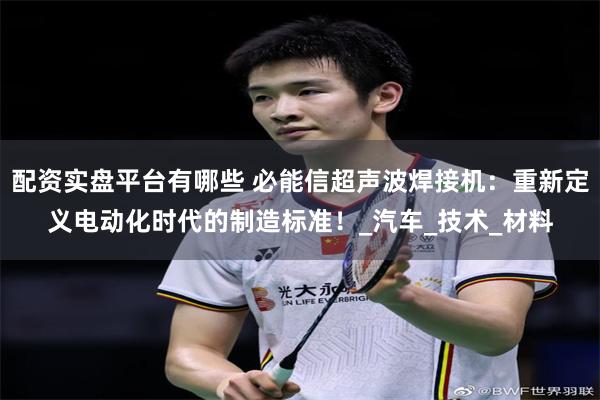 配资实盘平台有哪些 必能信超声波焊接机：重新定义电动化时代的制造标准！_汽车_技术_材料