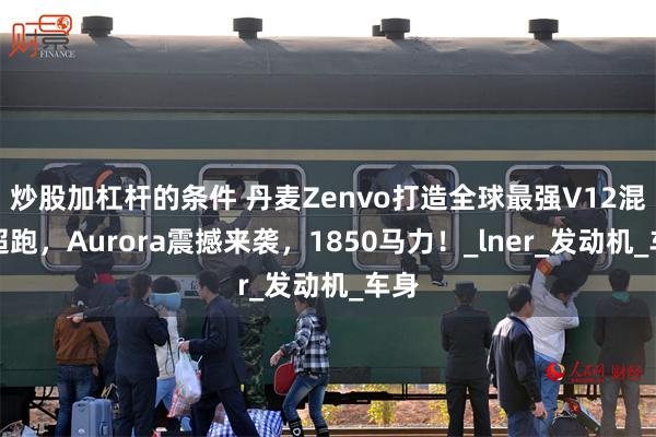 炒股加杠杆的条件 丹麦Zenvo打造全球最强V12混动超跑，Aurora震撼来袭，1850马力！_lner_发动机_车身