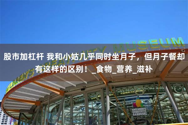 股市加杠杆 我和小姑几乎同时坐月子，但月子餐却有这样的区别！_食物_营养_滋补