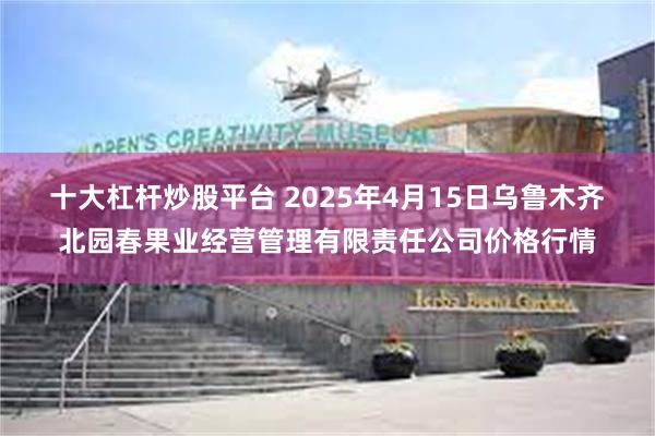 十大杠杆炒股平台 2025年4月15日乌鲁木齐北园春果业经营管理有限责任公司价格行情