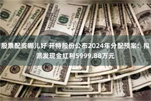 股票配资哪儿好 开特股份公布2024年分配预案：拟派发现金红利5999.88万元