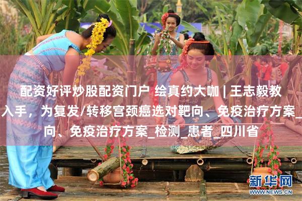 配资好评炒股配资门户 绘真约大咖 | 王志毅教授：从生物标志物入手，为复发/转移宫颈癌选对靶向、免疫治疗方案_检测_患者_四川省