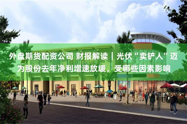 外盘期货配资公司 财报解读｜光伏“卖铲人”迈为股份去年净利增速放缓，受哪些因素影响