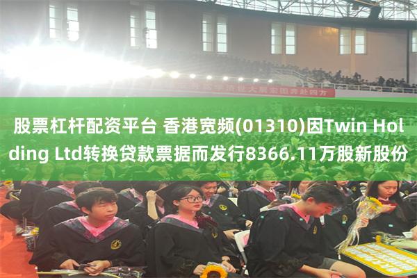 股票杠杆配资平台 香港宽频(01310)因Twin Holding Ltd转换贷款票据而发行8366.11万股新股份