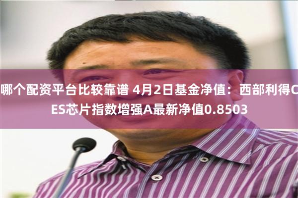 哪个配资平台比较靠谱 4月2日基金净值：西部利得CES芯片指数增强A最新净值0.8503