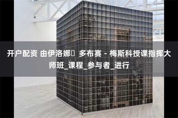 开户配资 由伊洛娜・多布赛 - 梅斯科授课指挥大师班_课程_参与者_进行