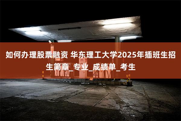 如何办理股票融资 华东理工大学2025年插班生招生简章_专业_成绩单_考生