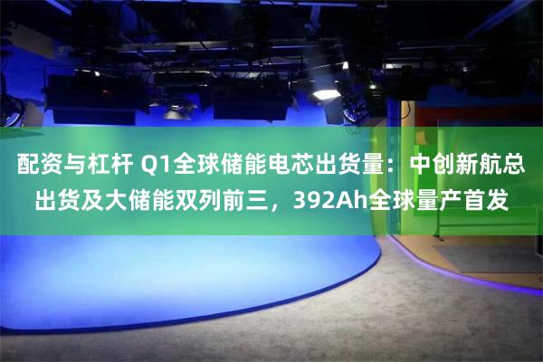 配资与杠杆 Q1全球储能电芯出货量：中创新航总出货及大储能双列前三，392Ah全球量产首发