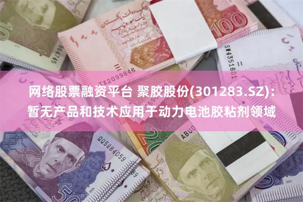 网络股票融资平台 聚胶股份(301283.SZ)：暂无产品和技术应用于动力电池胶粘剂领域