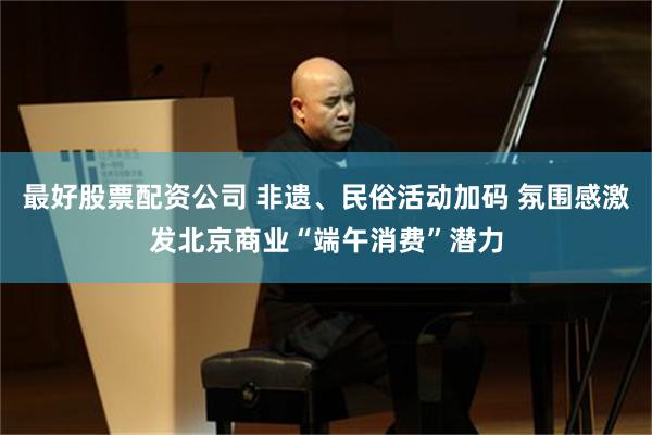 最好股票配资公司 非遗、民俗活动加码 氛围感激发北京商业“端午消费”潜力
