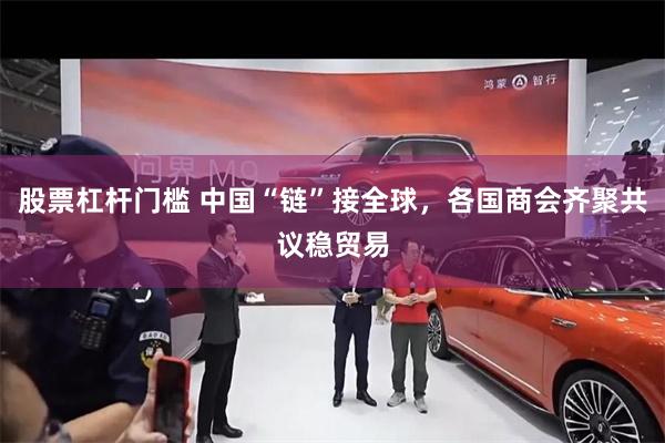 股票杠杆门槛 中国“链”接全球，各国商会齐聚共议稳贸易