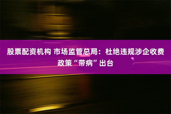 股票配资机构 市场监管总局：杜绝违规涉企收费政策“带病”出台