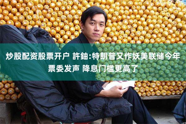 炒股配资股票开户 許鈾:特朗普又作妖美联储今年票委发声 降息门槛更高了