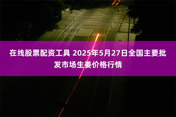 在线股票配资工具 2025年5月27日全国主要批发市场生姜价格行情