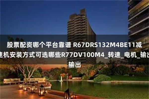 股票配资哪个平台靠谱 R67DRS132M4BE11减速机安装方式可选哪些R77DV100M4_转速_电机_输出