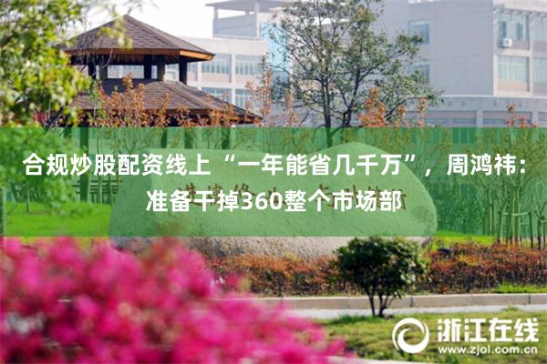 合规炒股配资线上 “一年能省几千万”，周鸿祎：准备干掉360整个市场部