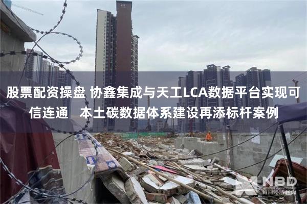 股票配资操盘 协鑫集成与天工LCA数据平台实现可信连通   本土碳数据体系建设再添标杆案例
