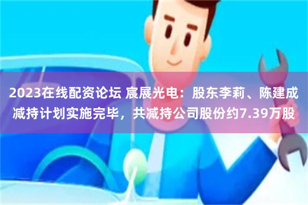 2023在线配资论坛 宸展光电：股东李莉、陈建成减持计划实施完毕，共减持公司股份约7.39万股