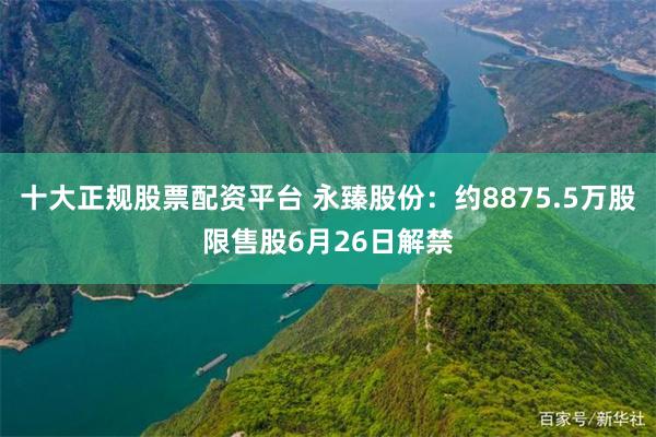 十大正规股票配资平台 永臻股份：约8875.5万股限售股6月26日解禁