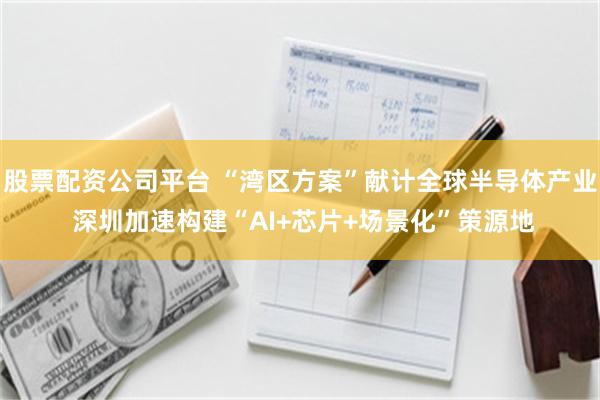 股票配资公司平台 “湾区方案”献计全球半导体产业 深圳加速构建“AI+芯片+场景化”策源地