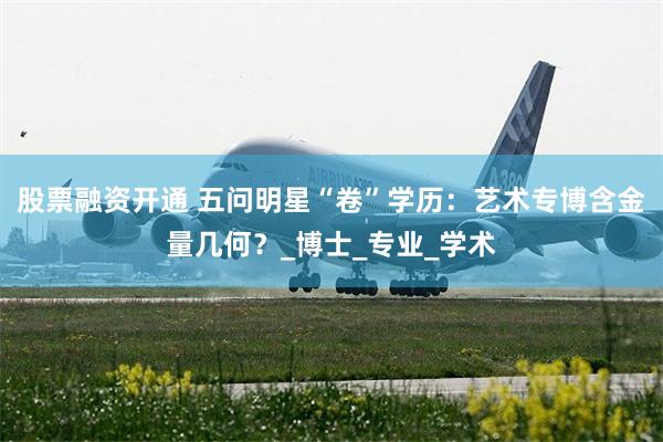 股票融资开通 五问明星“卷”学历：艺术专博含金量几何？_博士_专业_学术