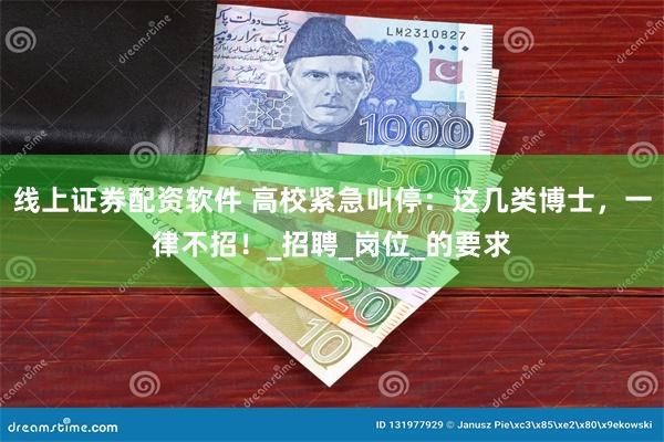 线上证券配资软件 高校紧急叫停：这几类博士，一律不招！_招聘_岗位_的要求
