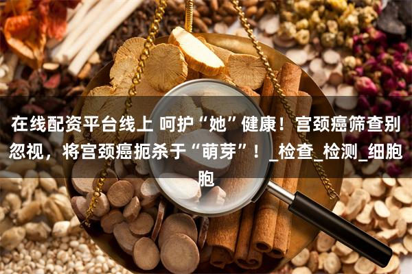 在线配资平台线上 呵护“她”健康！宫颈癌筛查别忽视，将宫颈癌扼杀于“萌芽”！_检查_检测_细胞