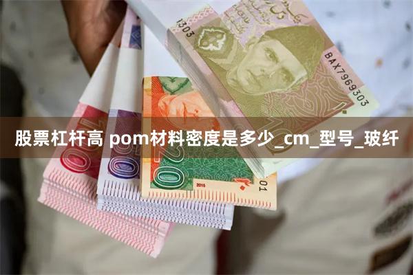 股票杠杆高 pom材料密度是多少_cm_型号_玻纤