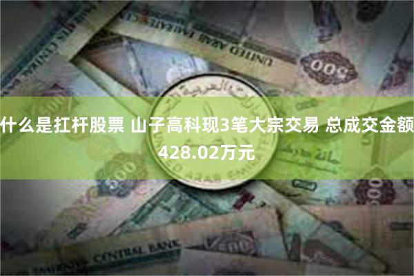什么是扛杆股票 山子高科现3笔大宗交易 总成交金额428.02万元