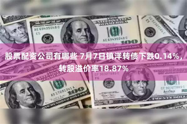 股票配资公司有哪些 7月7日镇洋转债下跌0.14%，转股溢价率18.87%