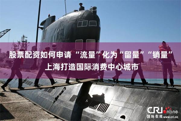 股票配资如何申请 “流量”化为“留量”“销量” 上海打造国际消费中心城市