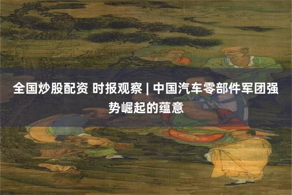 全国炒股配资 时报观察 | 中国汽车零部件军团强势崛起的蕴意