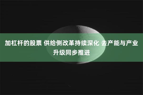 加杠杆的股票 供给侧改革持续深化 去产能与产业升级同步推进